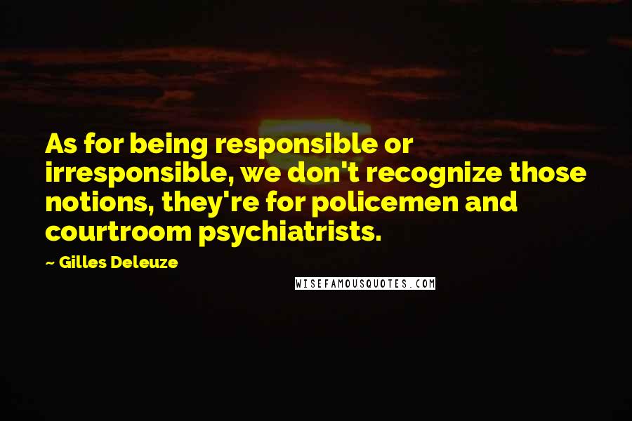 Gilles Deleuze Quotes: As for being responsible or irresponsible, we don't recognize those notions, they're for policemen and courtroom psychiatrists.