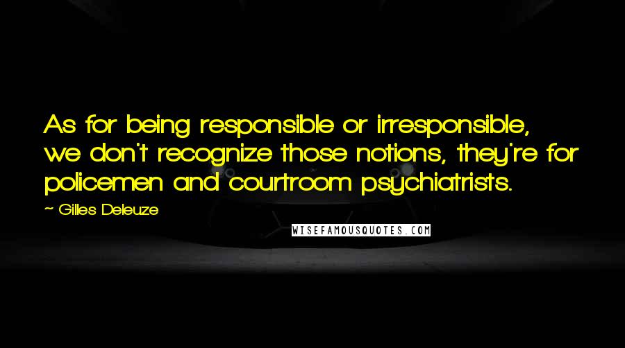 Gilles Deleuze Quotes: As for being responsible or irresponsible, we don't recognize those notions, they're for policemen and courtroom psychiatrists.