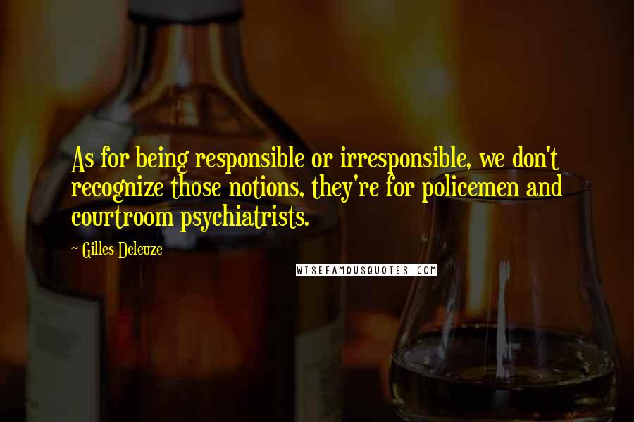 Gilles Deleuze Quotes: As for being responsible or irresponsible, we don't recognize those notions, they're for policemen and courtroom psychiatrists.