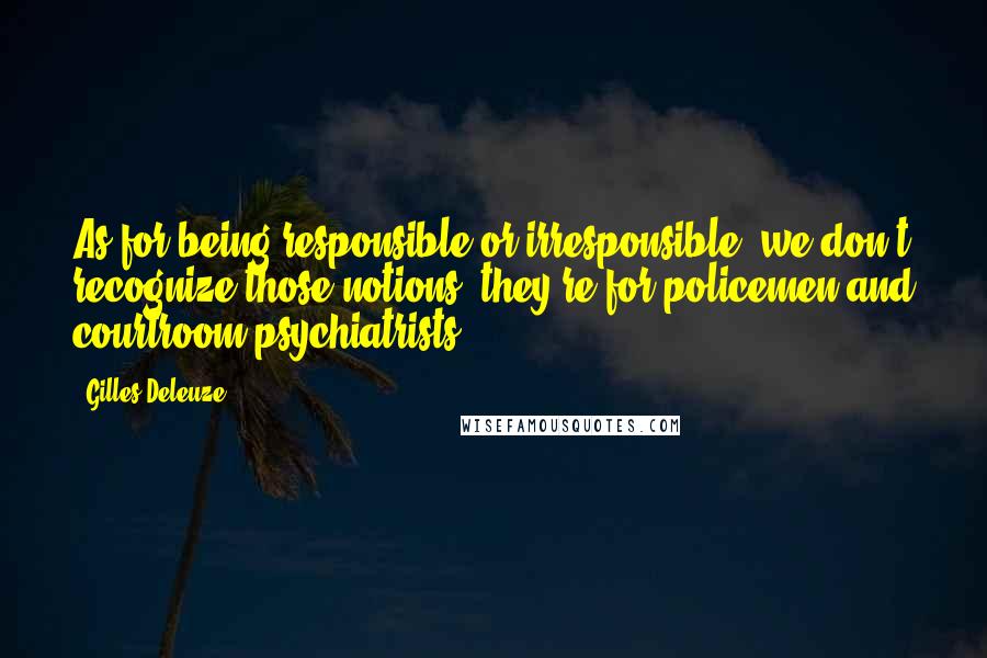 Gilles Deleuze Quotes: As for being responsible or irresponsible, we don't recognize those notions, they're for policemen and courtroom psychiatrists.