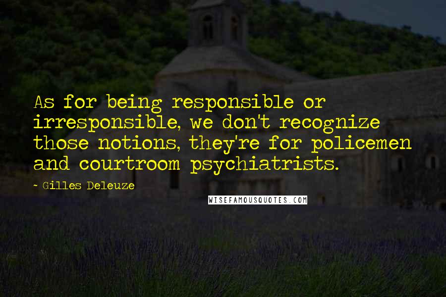 Gilles Deleuze Quotes: As for being responsible or irresponsible, we don't recognize those notions, they're for policemen and courtroom psychiatrists.