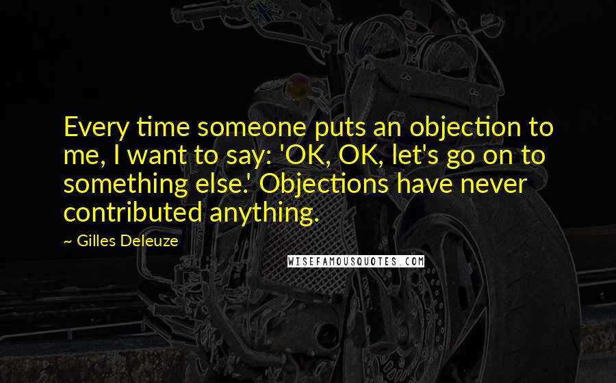 Gilles Deleuze Quotes: Every time someone puts an objection to me, I want to say: 'OK, OK, let's go on to something else.' Objections have never contributed anything.