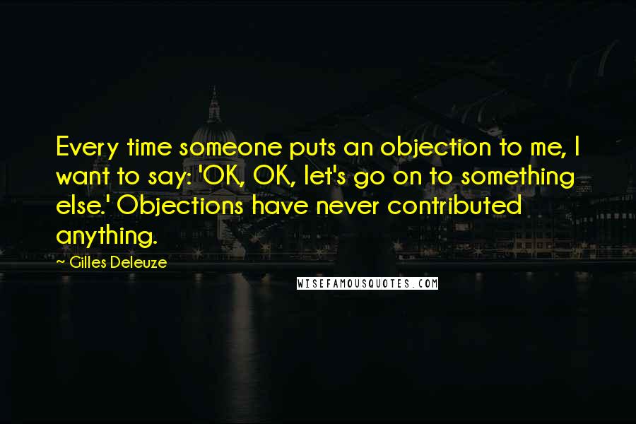 Gilles Deleuze Quotes: Every time someone puts an objection to me, I want to say: 'OK, OK, let's go on to something else.' Objections have never contributed anything.