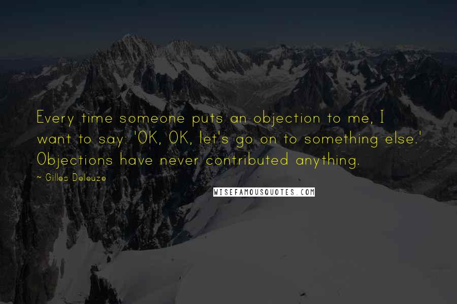 Gilles Deleuze Quotes: Every time someone puts an objection to me, I want to say: 'OK, OK, let's go on to something else.' Objections have never contributed anything.