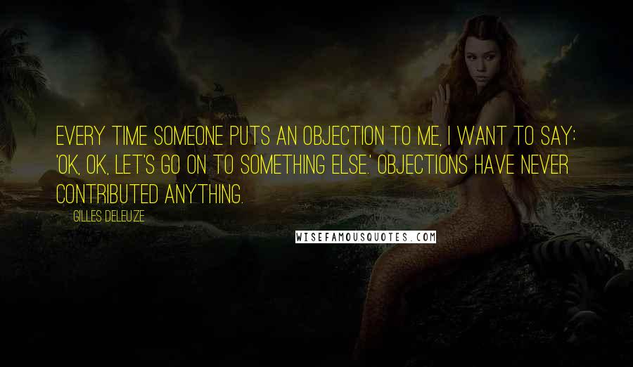 Gilles Deleuze Quotes: Every time someone puts an objection to me, I want to say: 'OK, OK, let's go on to something else.' Objections have never contributed anything.