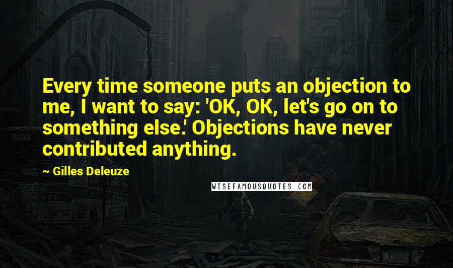 Gilles Deleuze Quotes: Every time someone puts an objection to me, I want to say: 'OK, OK, let's go on to something else.' Objections have never contributed anything.