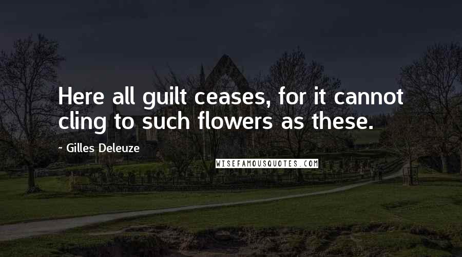 Gilles Deleuze Quotes: Here all guilt ceases, for it cannot cling to such flowers as these.