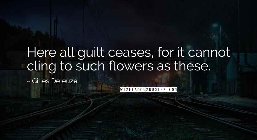 Gilles Deleuze Quotes: Here all guilt ceases, for it cannot cling to such flowers as these.