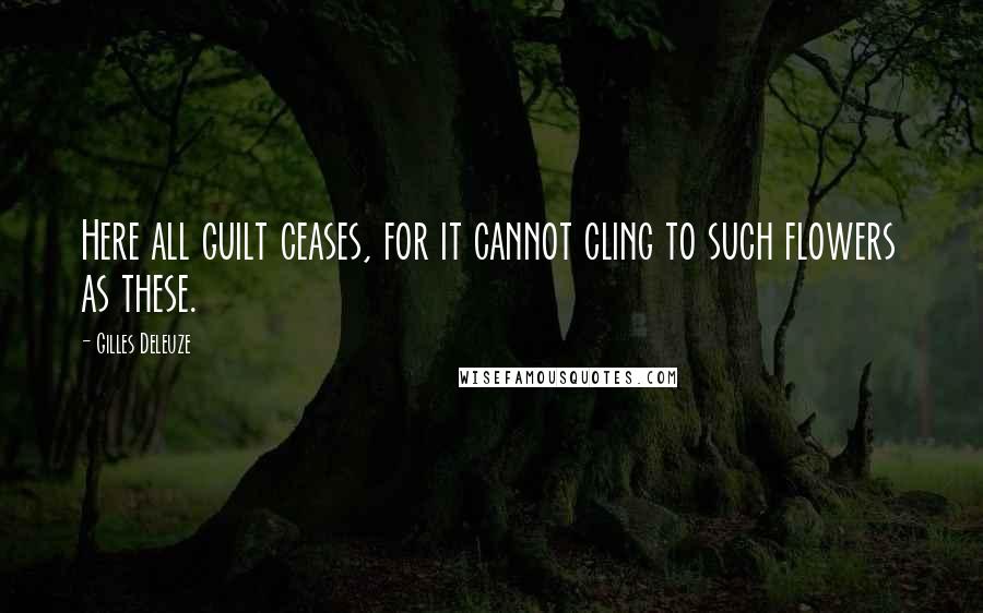 Gilles Deleuze Quotes: Here all guilt ceases, for it cannot cling to such flowers as these.