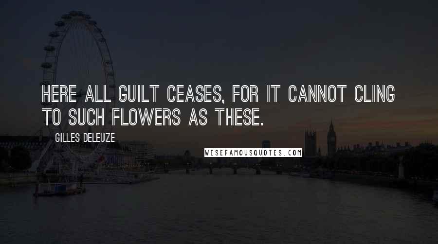 Gilles Deleuze Quotes: Here all guilt ceases, for it cannot cling to such flowers as these.