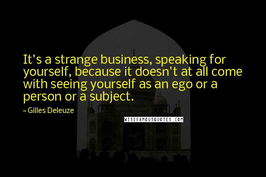 Gilles Deleuze Quotes: It's a strange business, speaking for yourself, because it doesn't at all come with seeing yourself as an ego or a person or a subject.