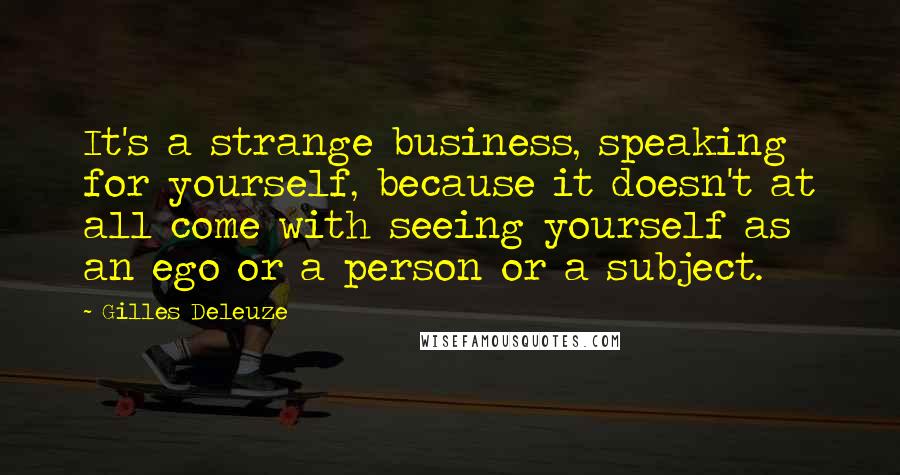 Gilles Deleuze Quotes: It's a strange business, speaking for yourself, because it doesn't at all come with seeing yourself as an ego or a person or a subject.