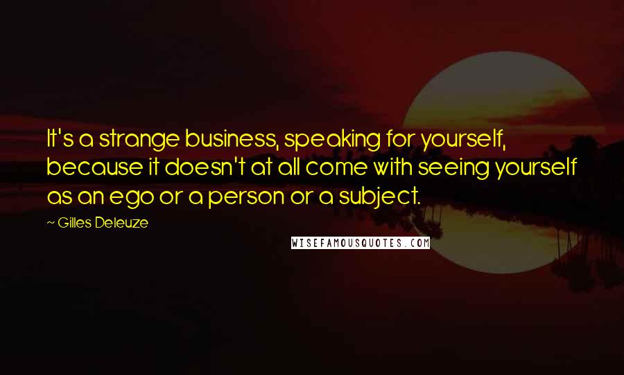 Gilles Deleuze Quotes: It's a strange business, speaking for yourself, because it doesn't at all come with seeing yourself as an ego or a person or a subject.