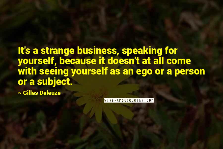 Gilles Deleuze Quotes: It's a strange business, speaking for yourself, because it doesn't at all come with seeing yourself as an ego or a person or a subject.