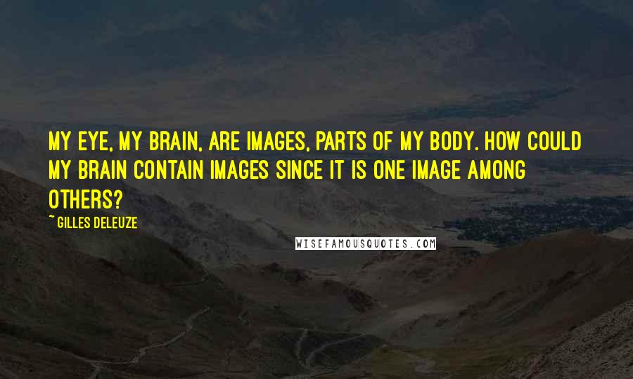 Gilles Deleuze Quotes: My eye, my brain, are images, parts of my body. How could my brain contain images since it is one image among others?