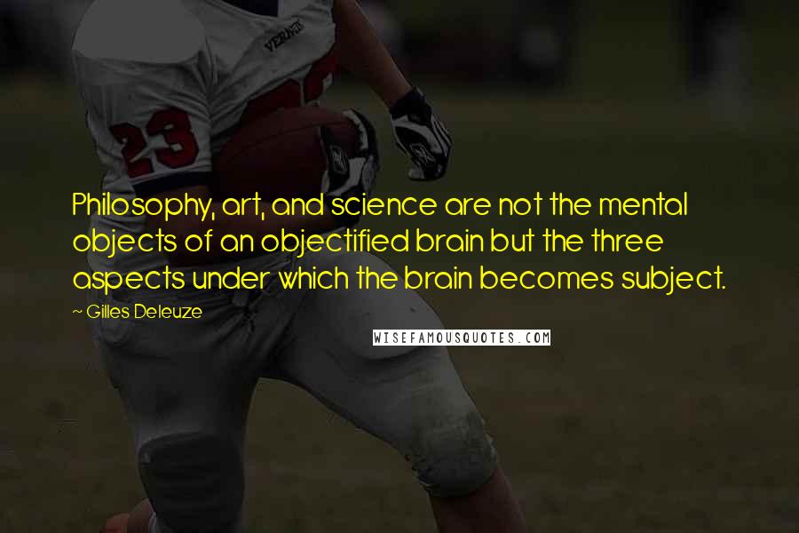 Gilles Deleuze Quotes: Philosophy, art, and science are not the mental objects of an objectified brain but the three aspects under which the brain becomes subject.