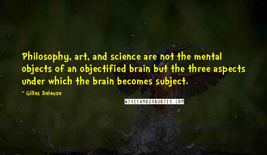 Gilles Deleuze Quotes: Philosophy, art, and science are not the mental objects of an objectified brain but the three aspects under which the brain becomes subject.