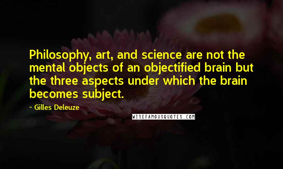 Gilles Deleuze Quotes: Philosophy, art, and science are not the mental objects of an objectified brain but the three aspects under which the brain becomes subject.