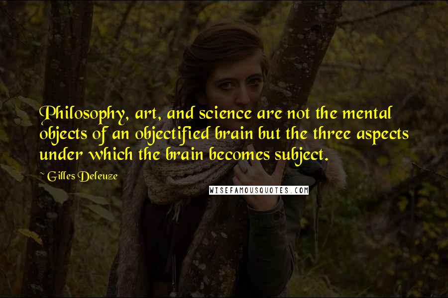 Gilles Deleuze Quotes: Philosophy, art, and science are not the mental objects of an objectified brain but the three aspects under which the brain becomes subject.