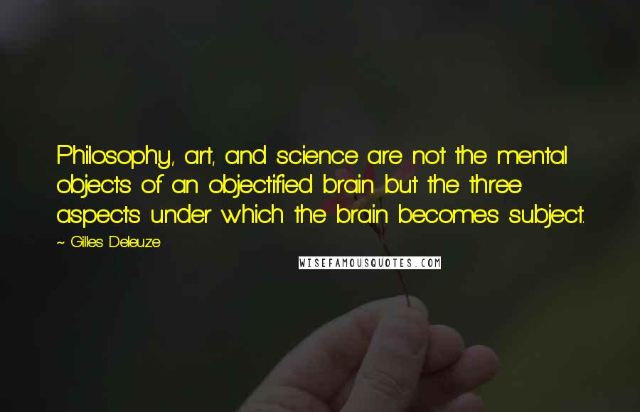 Gilles Deleuze Quotes: Philosophy, art, and science are not the mental objects of an objectified brain but the three aspects under which the brain becomes subject.