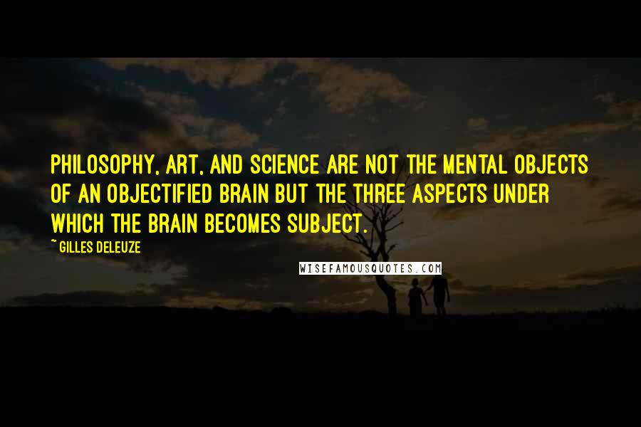 Gilles Deleuze Quotes: Philosophy, art, and science are not the mental objects of an objectified brain but the three aspects under which the brain becomes subject.