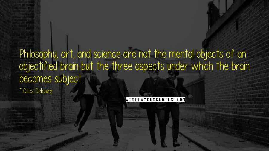 Gilles Deleuze Quotes: Philosophy, art, and science are not the mental objects of an objectified brain but the three aspects under which the brain becomes subject.