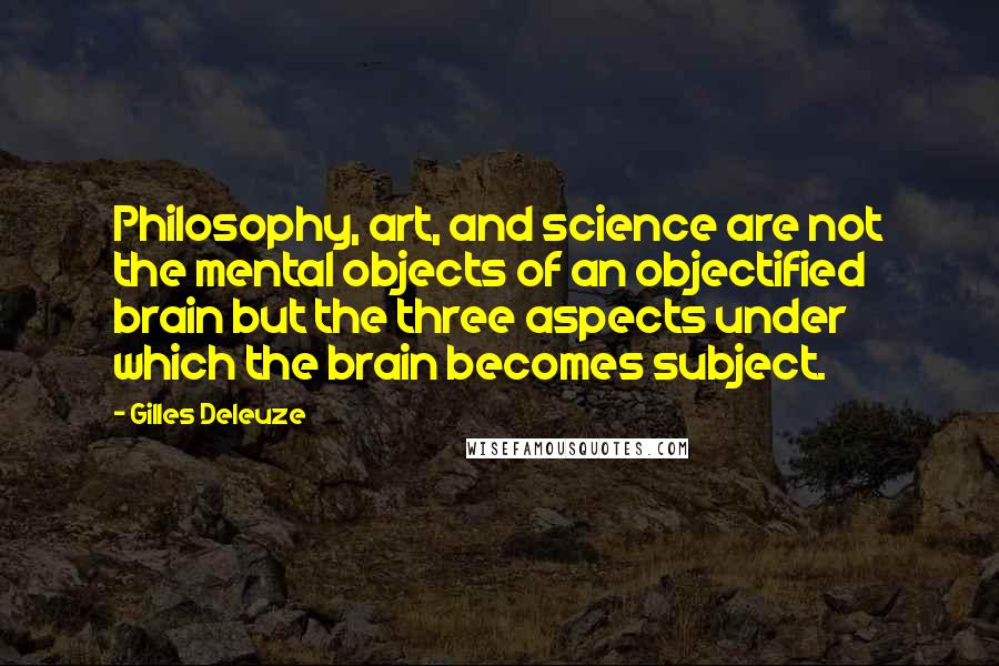 Gilles Deleuze Quotes: Philosophy, art, and science are not the mental objects of an objectified brain but the three aspects under which the brain becomes subject.
