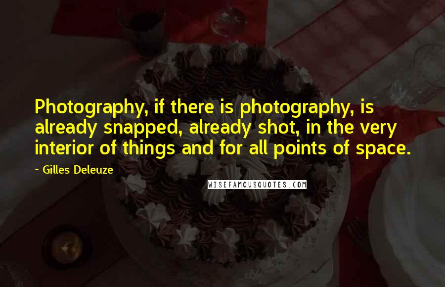 Gilles Deleuze Quotes: Photography, if there is photography, is already snapped, already shot, in the very interior of things and for all points of space.