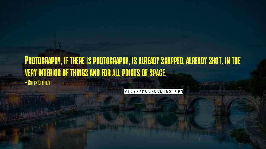 Gilles Deleuze Quotes: Photography, if there is photography, is already snapped, already shot, in the very interior of things and for all points of space.