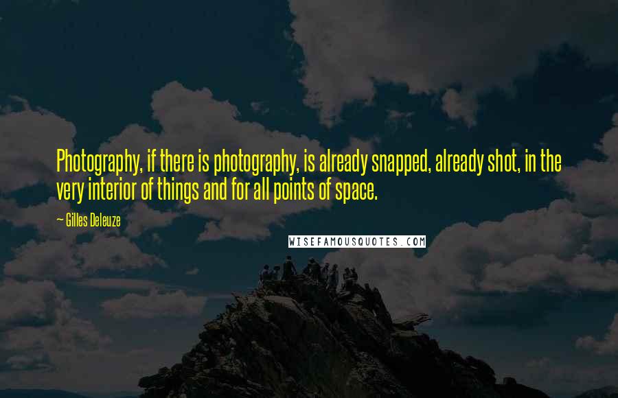 Gilles Deleuze Quotes: Photography, if there is photography, is already snapped, already shot, in the very interior of things and for all points of space.