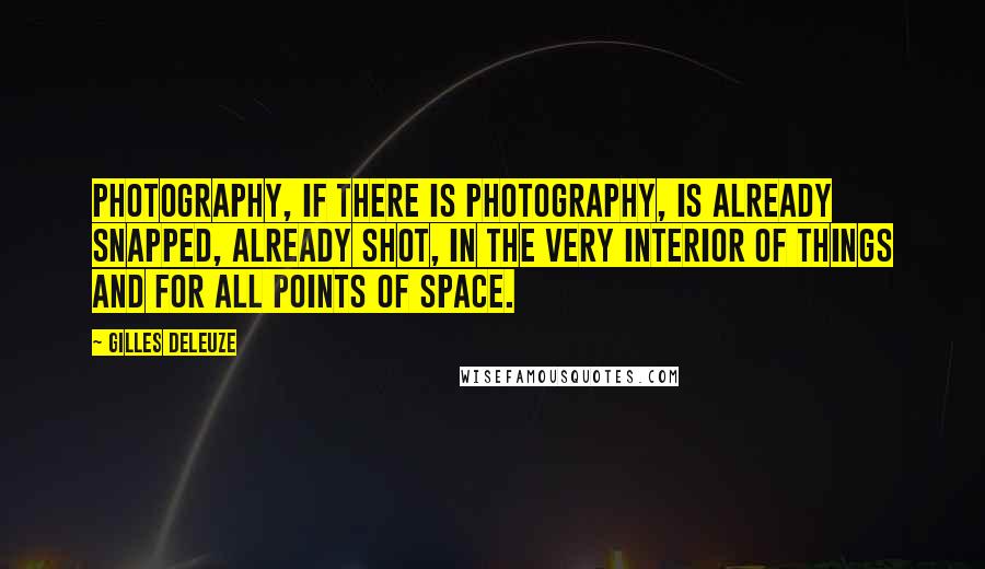 Gilles Deleuze Quotes: Photography, if there is photography, is already snapped, already shot, in the very interior of things and for all points of space.