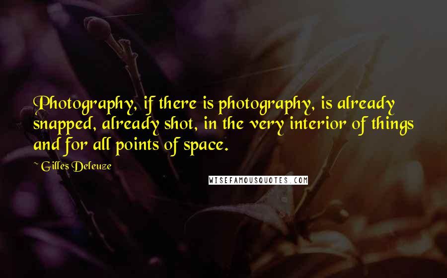 Gilles Deleuze Quotes: Photography, if there is photography, is already snapped, already shot, in the very interior of things and for all points of space.