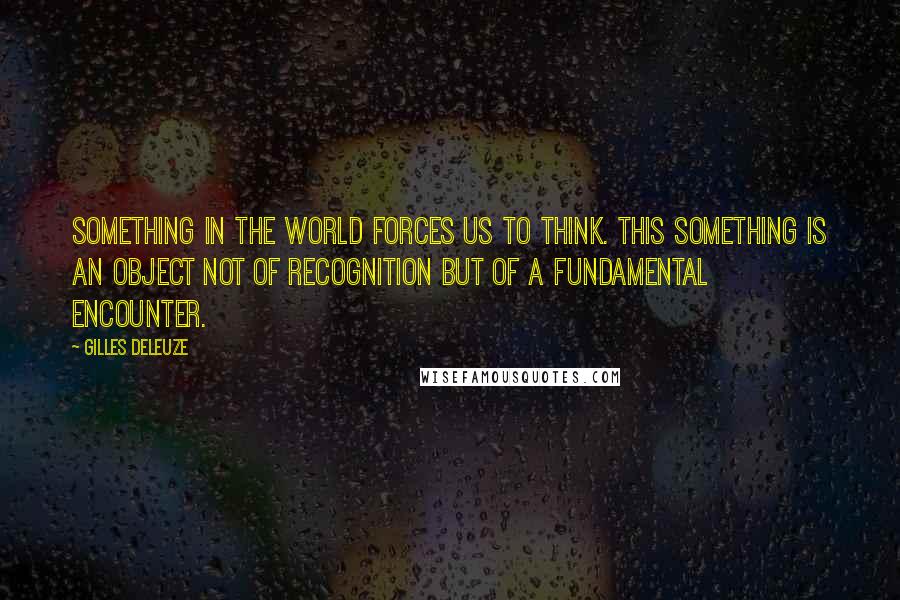 Gilles Deleuze Quotes: Something in the world forces us to think. This something is an object not of recognition but of a fundamental encounter.