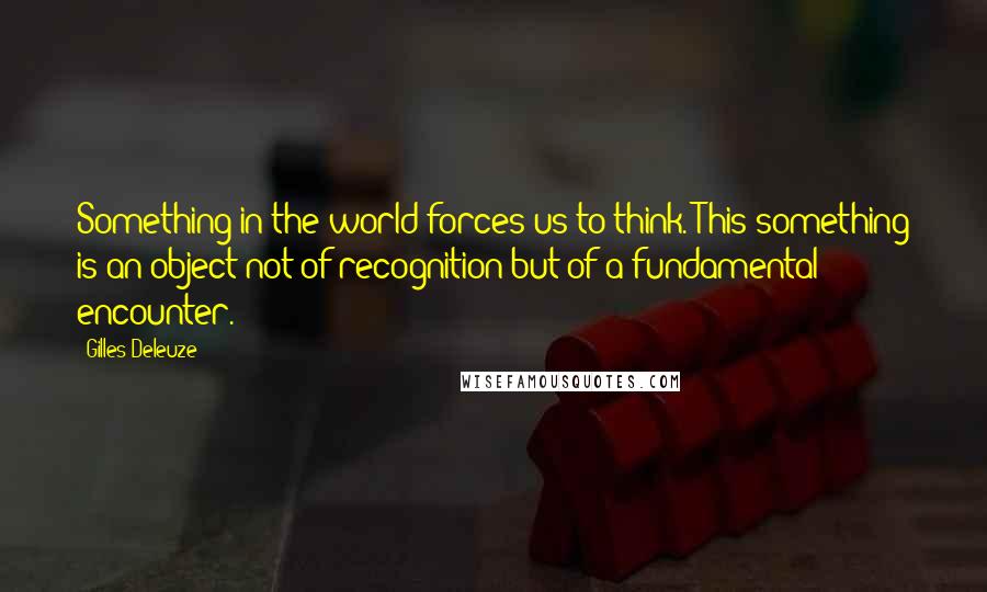 Gilles Deleuze Quotes: Something in the world forces us to think. This something is an object not of recognition but of a fundamental encounter.