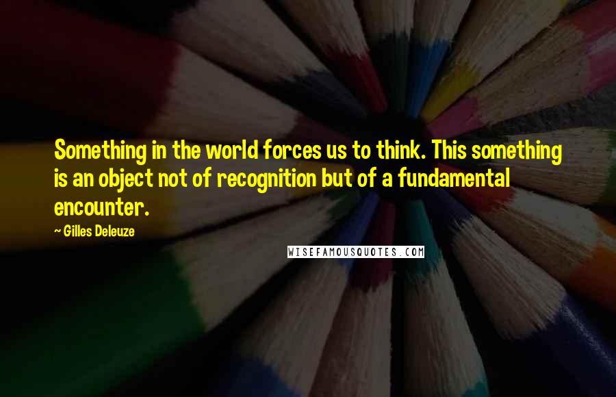 Gilles Deleuze Quotes: Something in the world forces us to think. This something is an object not of recognition but of a fundamental encounter.