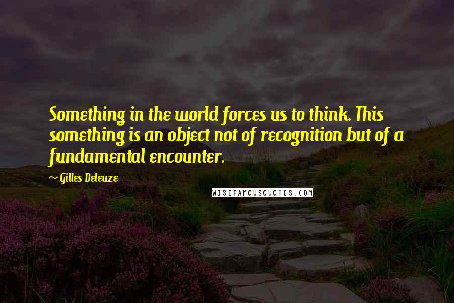 Gilles Deleuze Quotes: Something in the world forces us to think. This something is an object not of recognition but of a fundamental encounter.