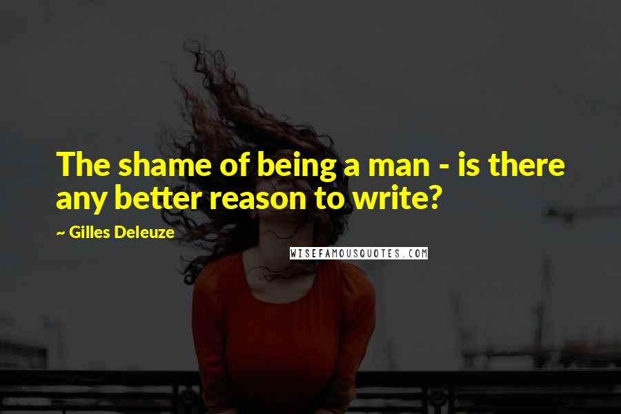 Gilles Deleuze Quotes: The shame of being a man - is there any better reason to write?