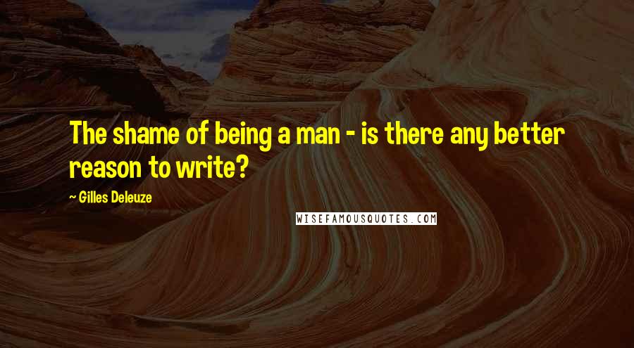 Gilles Deleuze Quotes: The shame of being a man - is there any better reason to write?