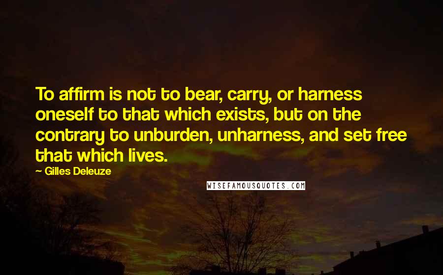 Gilles Deleuze Quotes: To affirm is not to bear, carry, or harness oneself to that which exists, but on the contrary to unburden, unharness, and set free that which lives.