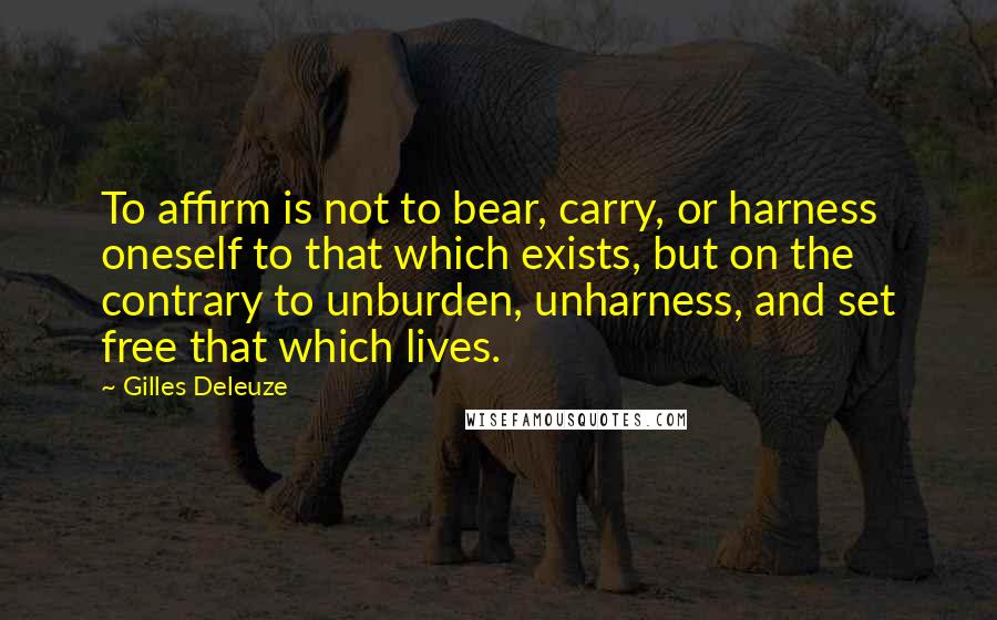 Gilles Deleuze Quotes: To affirm is not to bear, carry, or harness oneself to that which exists, but on the contrary to unburden, unharness, and set free that which lives.