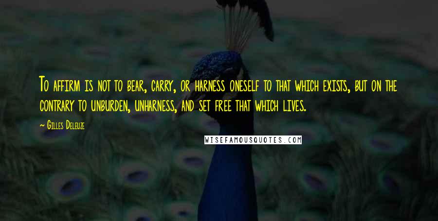 Gilles Deleuze Quotes: To affirm is not to bear, carry, or harness oneself to that which exists, but on the contrary to unburden, unharness, and set free that which lives.