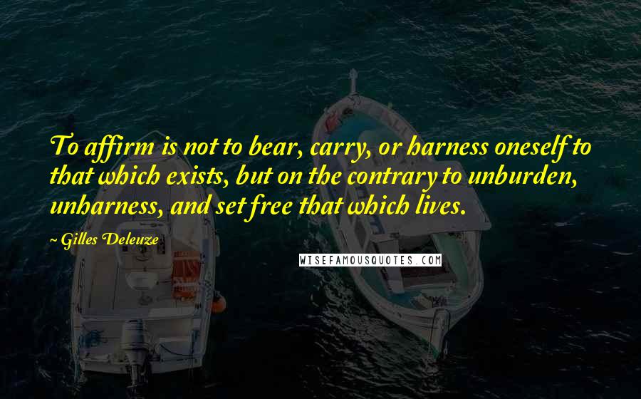Gilles Deleuze Quotes: To affirm is not to bear, carry, or harness oneself to that which exists, but on the contrary to unburden, unharness, and set free that which lives.