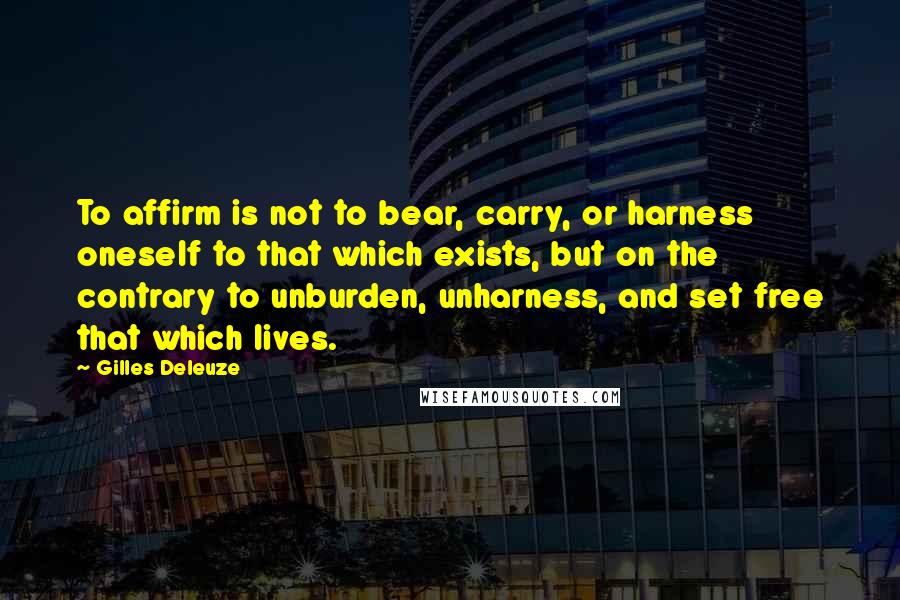 Gilles Deleuze Quotes: To affirm is not to bear, carry, or harness oneself to that which exists, but on the contrary to unburden, unharness, and set free that which lives.