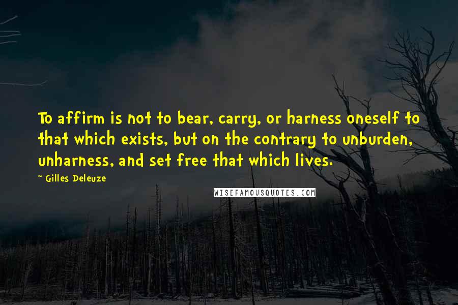 Gilles Deleuze Quotes: To affirm is not to bear, carry, or harness oneself to that which exists, but on the contrary to unburden, unharness, and set free that which lives.