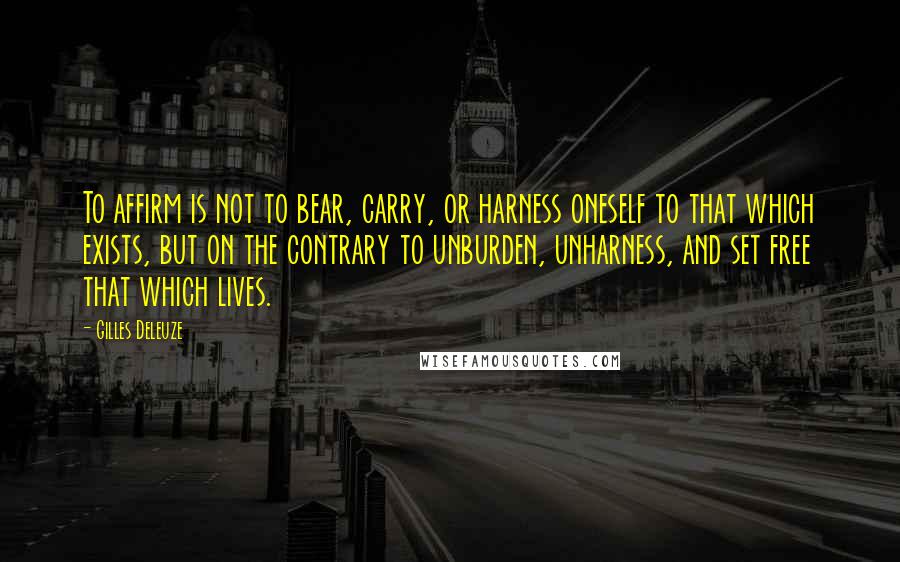 Gilles Deleuze Quotes: To affirm is not to bear, carry, or harness oneself to that which exists, but on the contrary to unburden, unharness, and set free that which lives.