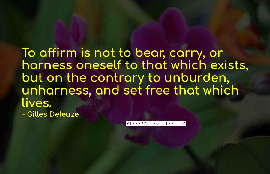 Gilles Deleuze Quotes: To affirm is not to bear, carry, or harness oneself to that which exists, but on the contrary to unburden, unharness, and set free that which lives.