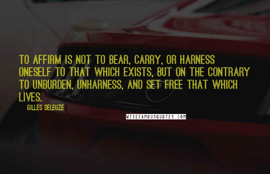 Gilles Deleuze Quotes: To affirm is not to bear, carry, or harness oneself to that which exists, but on the contrary to unburden, unharness, and set free that which lives.