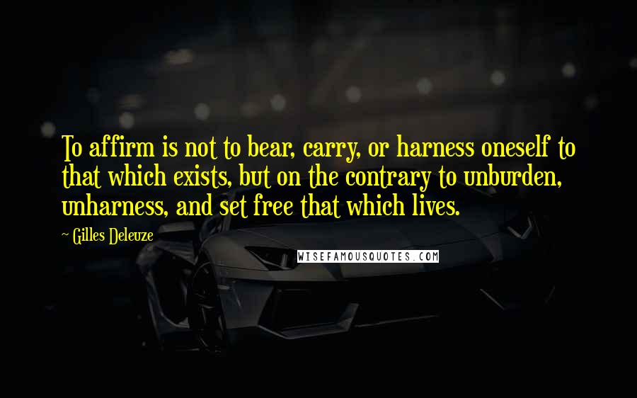 Gilles Deleuze Quotes: To affirm is not to bear, carry, or harness oneself to that which exists, but on the contrary to unburden, unharness, and set free that which lives.