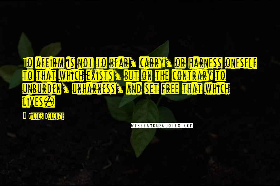 Gilles Deleuze Quotes: To affirm is not to bear, carry, or harness oneself to that which exists, but on the contrary to unburden, unharness, and set free that which lives.