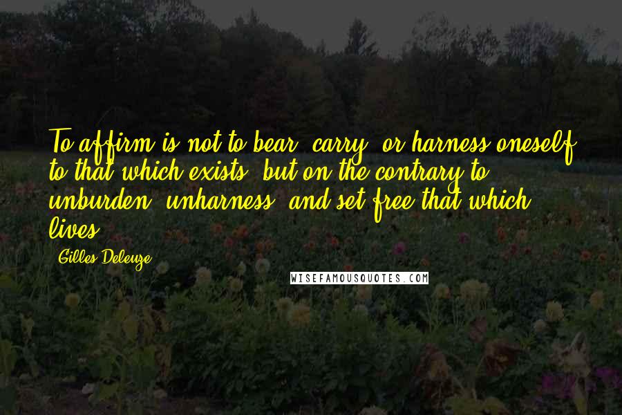 Gilles Deleuze Quotes: To affirm is not to bear, carry, or harness oneself to that which exists, but on the contrary to unburden, unharness, and set free that which lives.